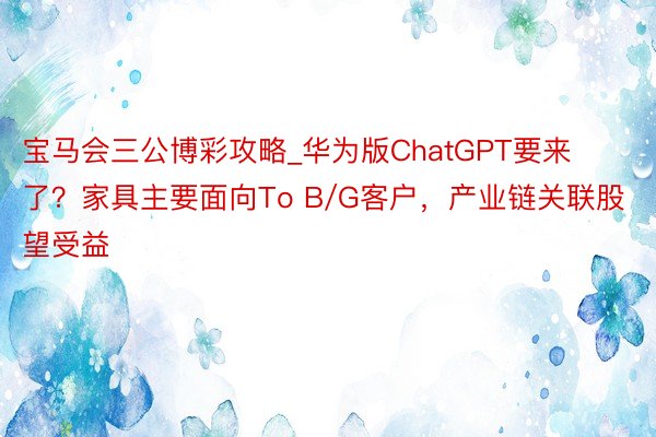 宝马会三公博彩攻略_华为版ChatGPT要来了？家具主要面向To B/G客户，产业链关联股望受益