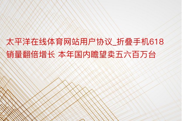 太平洋在线体育网站用户协议_折叠手机618销量翻倍增长 本年国内瞻望卖五六百万台