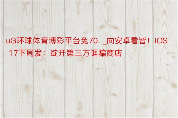 uG环球体育博彩平台免70. _向安卓看皆！iOS 17下周发：绽开第三方诓骗商店