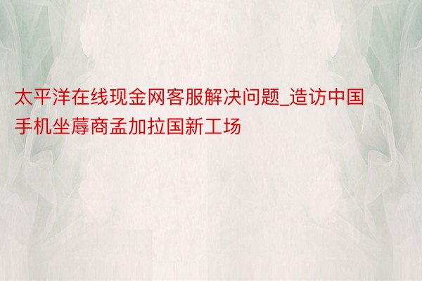 太平洋在线现金网客服解决问题_造访中国手机坐蓐商孟加拉国新工场