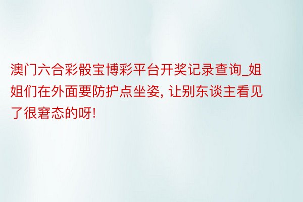 澳门六合彩骰宝博彩平台开奖记录查询_姐姐们在外面要防护点坐姿， 让别东谈主看见了很窘态的呀!