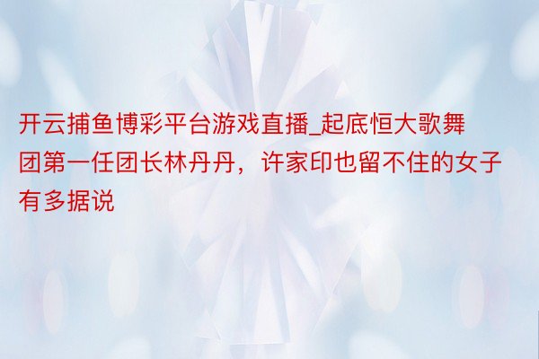 开云捕鱼博彩平台游戏直播_起底恒大歌舞团第一任团长林丹丹，许家印也留不住的女子有多据说