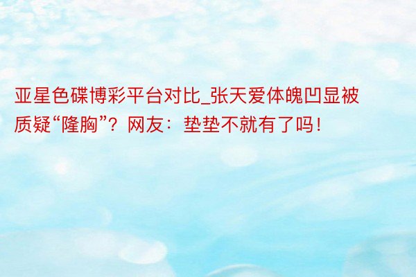 亚星色碟博彩平台对比_张天爱体魄凹显被质疑“隆胸”？网友：垫垫不就有了吗！