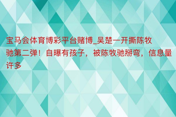 宝马会体育博彩平台赌博_吴楚一开撕陈牧驰第二弹！自曝有孩子，被陈牧驰掰弯，信息量许多