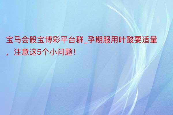 宝马会骰宝博彩平台群_孕期服用叶酸要适量，注意这5个小问题！