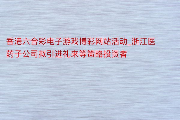香港六合彩电子游戏博彩网站活动_浙江医药子公司拟引进礼来等策略投资者