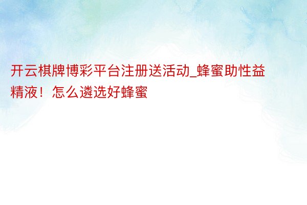 开云棋牌博彩平台注册送活动_蜂蜜助性益精液！怎么遴选好蜂蜜