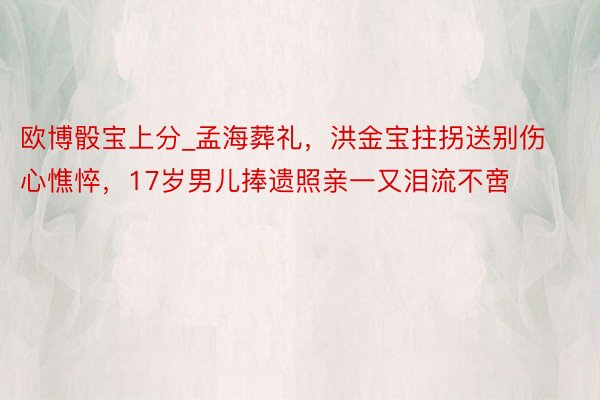 欧博骰宝上分_孟海葬礼，洪金宝拄拐送别伤心憔悴，17岁男儿捧遗照亲一又泪流不啻