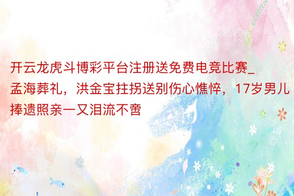 开云龙虎斗博彩平台注册送免费电竞比赛_孟海葬礼，洪金宝拄拐送别伤心憔悴，17岁男儿捧遗照亲一又泪流不啻