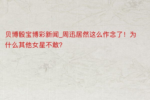贝博骰宝博彩新闻_周迅居然这么作念了！为什么其他女星不敢？