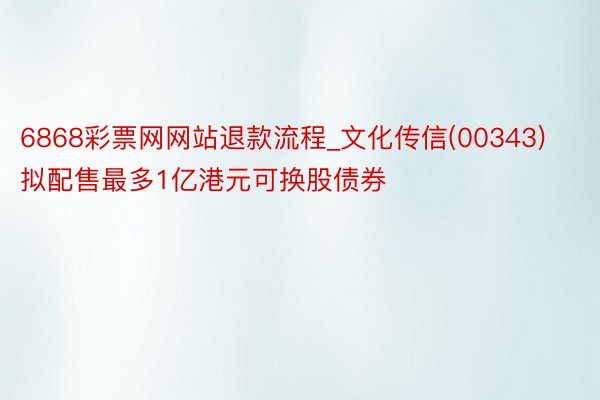 6868彩票网网站退款流程_文化传信(00343)拟配售最多1亿港元可换股债券