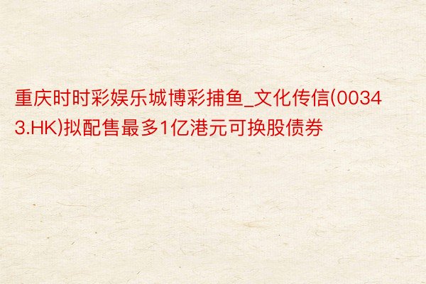 重庆时时彩娱乐城博彩捕鱼_文化传信(00343.HK)拟配售最多1亿港元可换股债券