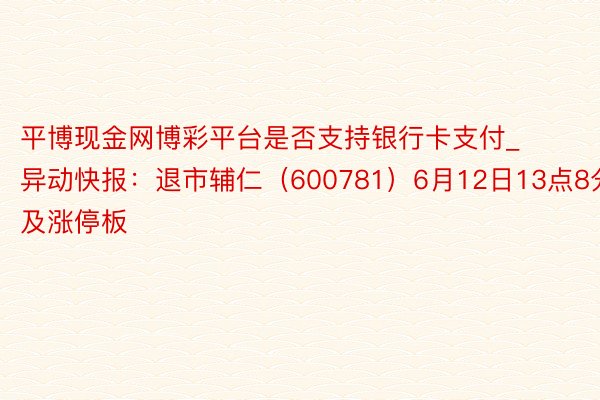 平博现金网博彩平台是否支持银行卡支付_异动快报：退市辅仁（600781）6月12日13点8分波及涨停板
