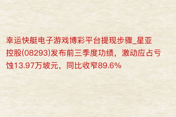 幸运快艇电子游戏博彩平台提现步骤_星亚控股(08293)发布前三季度功绩，激动应占亏蚀13.97万坡元，同比收窄89.6%