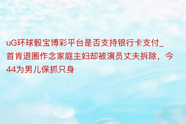 uG环球骰宝博彩平台是否支持银行卡支付_首肯退圈作念家庭主妇却被演员丈夫拆除，今44为男儿保抓只身