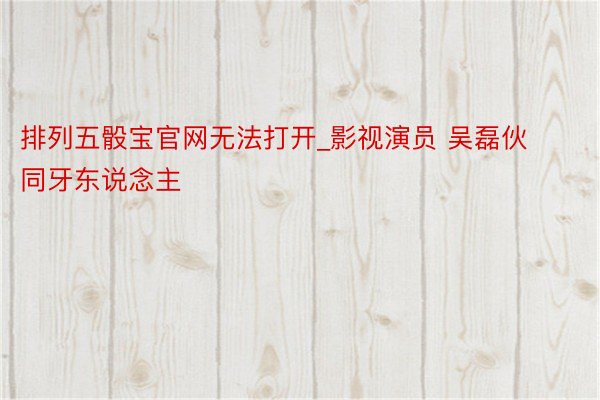 排列五骰宝官网无法打开_影视演员 吴磊伙同牙东说念主