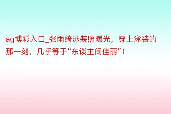 ag博彩入口_张雨绮泳装照曝光，穿上泳装的那一刻，几乎等于“东谈主间佳丽”！