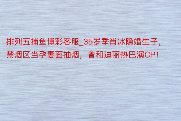 排列五捕鱼博彩客服_35岁季肖冰隐婚生子，禁烟区当孕妻面抽烟，曾和迪丽热巴演CP！