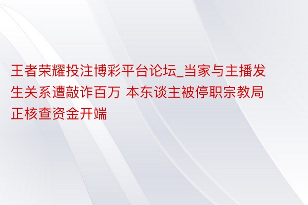 王者荣耀投注博彩平台论坛_当家与主播发生关系遭敲诈百万 本东谈主被停职宗教局正核查资金开端