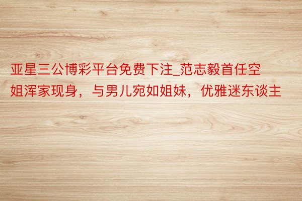 亚星三公博彩平台免费下注_范志毅首任空姐浑家现身，与男儿宛如姐妹，优雅迷东谈主