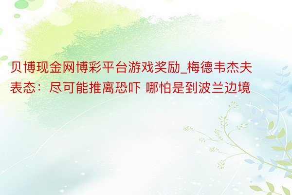 贝博现金网博彩平台游戏奖励_梅德韦杰夫表态：尽可能推离恐吓 哪怕是到波兰边境